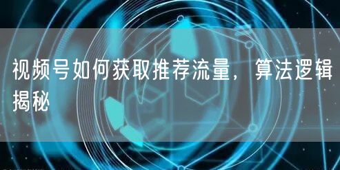 视频号如何获取推荐流量，算法逻辑揭秘